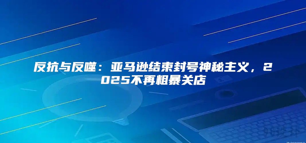 反抗与反噬：亚马逊结束封号神秘主义，2025不再粗暴关店