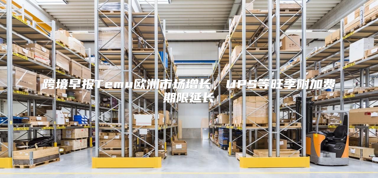 跨境早报Temu欧洲市场增长，UPS等旺季附加费期限延长