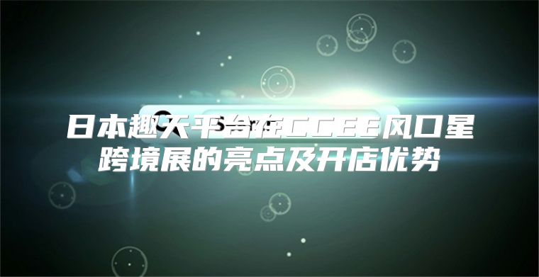 日本趣天平台在CCEE风口星跨境展的亮点及开店优势