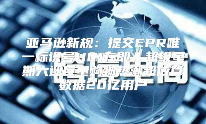 亚马逊新规：提交EPR唯一标识号UIN在即，超级星期六迎巨量购物热潮超估算数据20亿用户