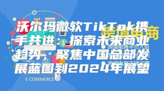 沃尔玛微软TikTok携手共进：探索未来商业趋势，聚焦中国总部发展蓝图到2025年展望