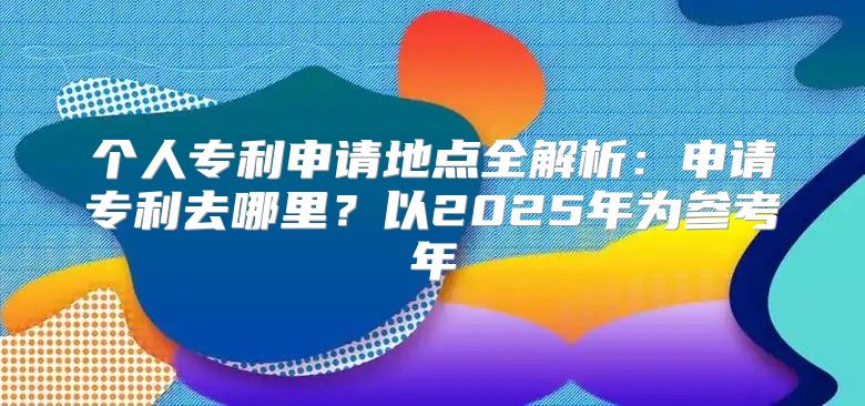 个人专利申请地点全解析：申请专利去哪里？以2025年为参考年