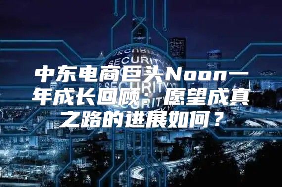中东电商巨头Noon一年成长回顾：愿望成真之路的进展如何？