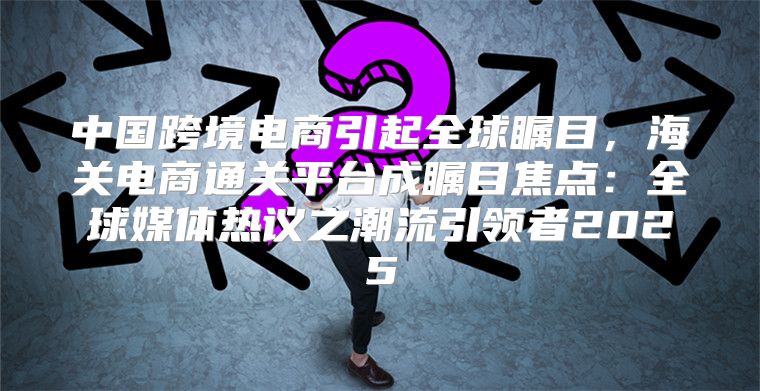中国跨境电商引起全球瞩目，海关电商通关平台成瞩目焦点：全球媒体热议之潮流引领者2025