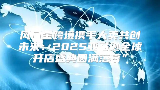 风口星跨境携手大卖共创未来：2025亚马逊全球开店盛典圆满落幕”