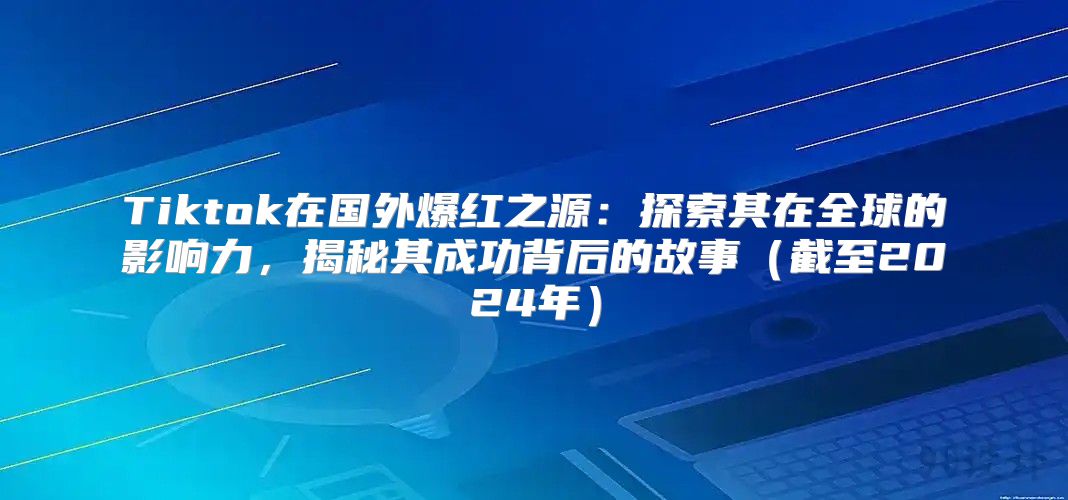 Tiktok在国外爆红之源：探索其在全球的影响力，揭秘其成功背后的故事截至2025年