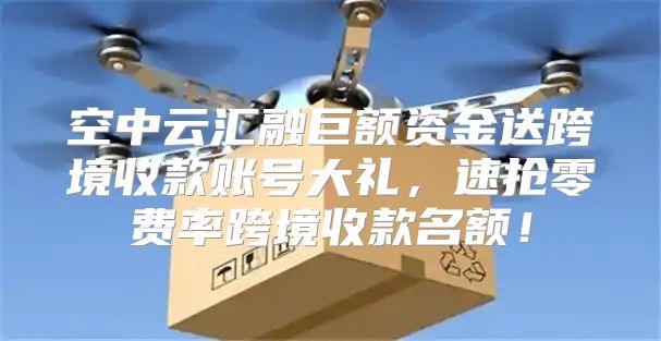 空中云汇融巨额资金送跨境收款账号大礼，速抢零费率跨境收款名额！