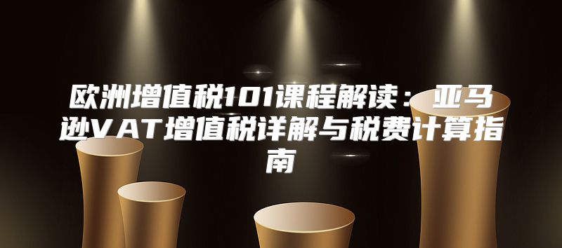 欧洲增值税101课程解读：亚马逊VAT增值税详解与税费计算指南