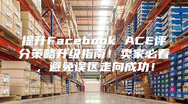 提升Facebook ACE评分策略升级指南！卖家必看，避免误区走向成功！