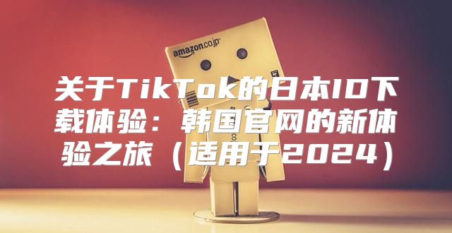 关于TikTok的日本ID下载体验：韩国官网的新体验之旅适用于2025