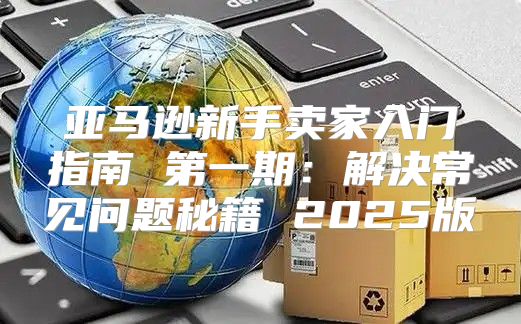 亚马逊新手卖家入门指南 第一期：解决常见问题秘籍 2025版