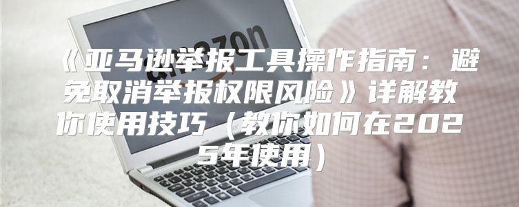 亚马逊举报工具操作指南：避免取消举报权限风险详解教你使用技巧教你如何在2025年使用
