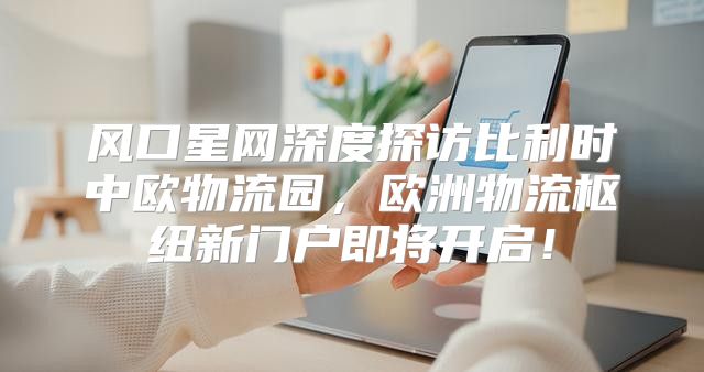 风口星网深度探访比利时中欧物流园，欧洲物流枢纽新门户即将开启！