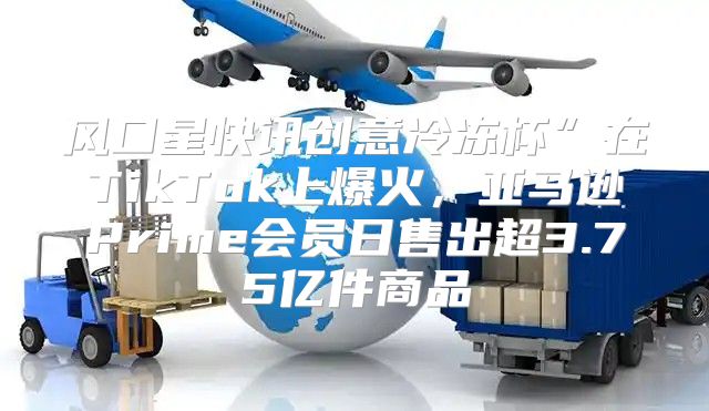 风口星快讯创意冷冻杯”在TikTok上爆火，亚马逊Prime会员日售出超3.75亿件商品