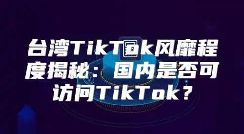 台湾TikTok风靡程度揭秘：国内是否可访问TikTok？