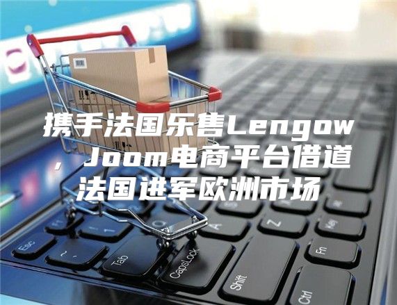 携手法国乐售Lengow，Joom电商平台借道法国进军欧洲市场