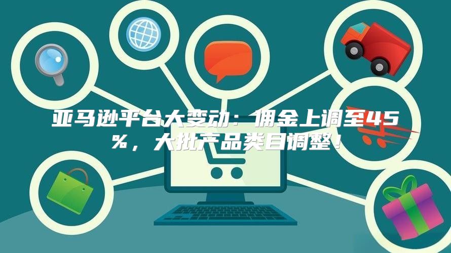 亚马逊平台大变动：佣金上调至45%，大批产品类目调整！