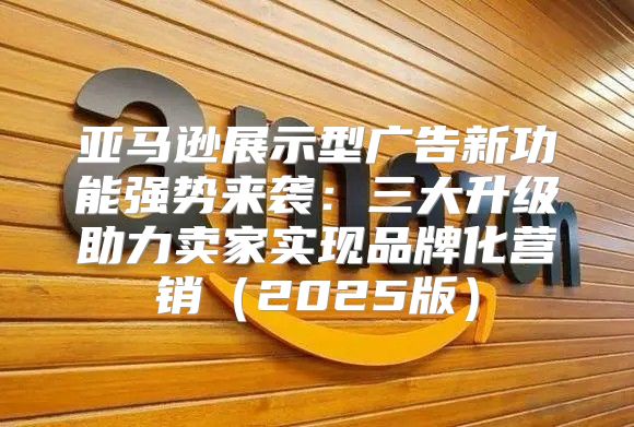 亚马逊展示型广告新功能强势来袭：三大升级助力卖家实现品牌化营销2025版