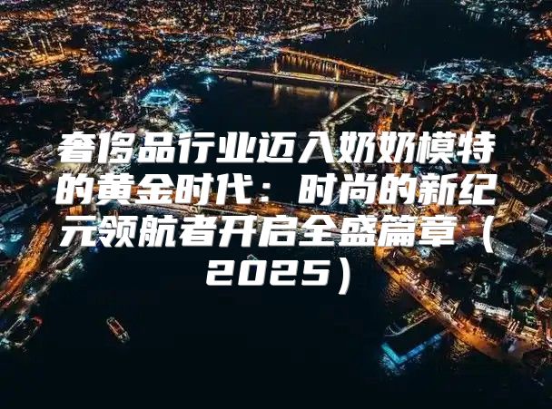奢侈品行业迈入奶奶模特的黄金时代：时尚的新纪元领航者开启全盛篇章2025