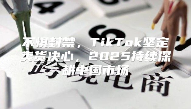 不惧封禁，TikTok坚定卖货决心，2025持续深耕中国市场