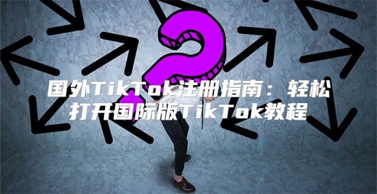 国外TikTok注册指南：轻松打开国际版TikTok教程