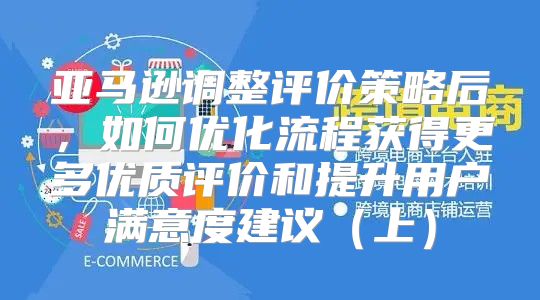 亚马逊调整评价策略后，如何优化流程获得更多优质评价和提升用户满意度建议上