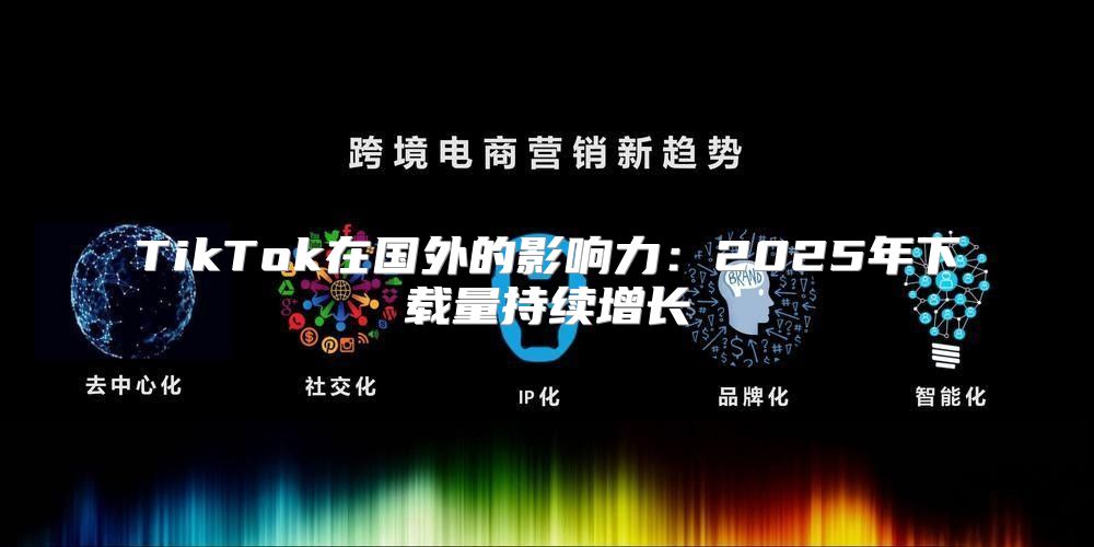 TikTok在国外的影响力：2025年下载量持续增长