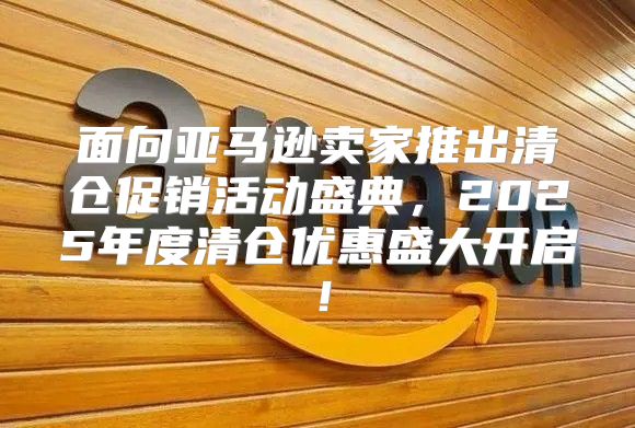 面向亚马逊卖家推出清仓促销活动盛典，2025年度清仓优惠盛大开启！