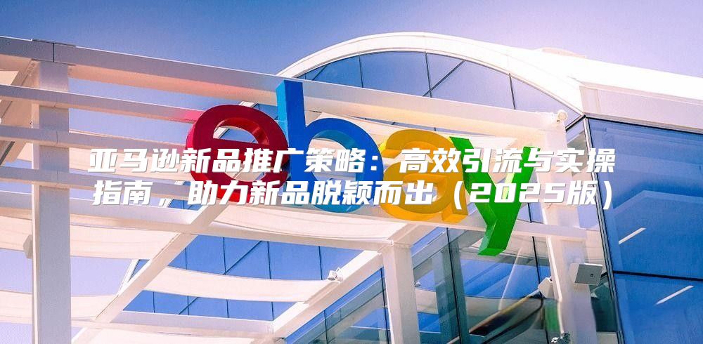 亚马逊新品推广策略：高效引流与实操指南，助力新品脱颖而出2025版