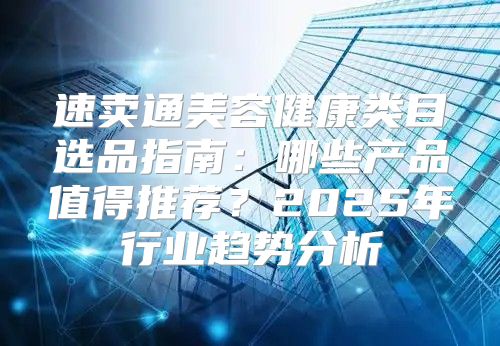 速卖通美容健康类目选品指南：哪些产品值得推荐？2025年行业趋势分析