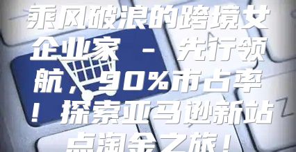 乘风破浪的跨境女企业家 - 先行领航，90%市占率！探索亚马逊新站点淘金之旅！