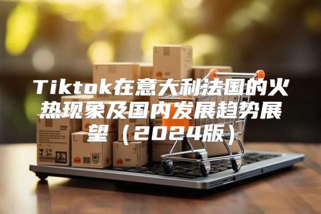 Tiktok在意大利法国的火热现象及国内发展趋势展望2025版