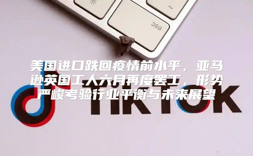 美国进口跌回疫情前水平，亚马逊英国工人六月再度罢工，形势严峻考验行业平衡与未来展望