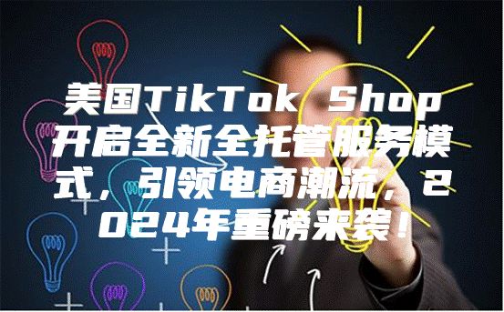 美国TikTok Shop开启全新全托管服务模式，引领电商潮流，2025年重磅来袭！