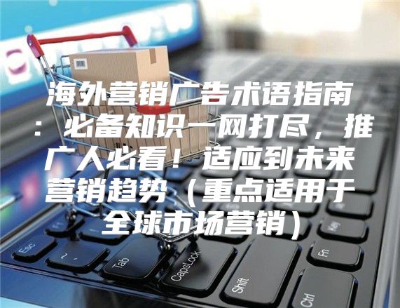 海外营销广告术语指南：必备知识一网打尽，推广人必看！适应到未来营销趋势重点适用于全球市场营销