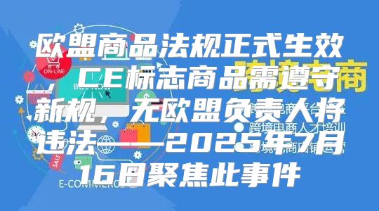 欧盟商品法规正式生效，CE标志商品需遵守新规，无欧盟负责人将违法——2025年7月16日聚焦此事件