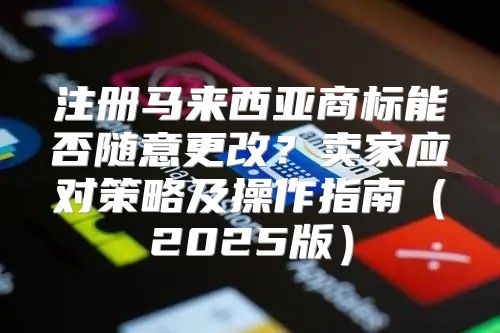注册马来西亚商标能否随意更改？卖家应对策略及操作指南2025版