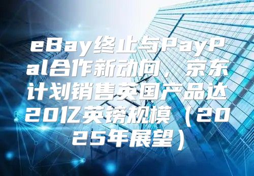 eBay终止与PayPal合作新动向，京东计划销售英国产品达20亿英镑规模2025年展望