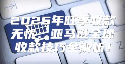 2025年旺季收款无忧：亚马逊全球收款技巧全解析！