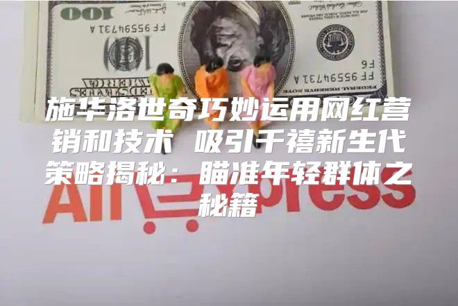 施华洛世奇巧妙运用网红营销和技术 吸引千禧新生代策略揭秘：瞄准年轻群体之秘籍