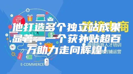 他打造多个独立站成果显著：一个获补贴超百万助力走向辉煌！