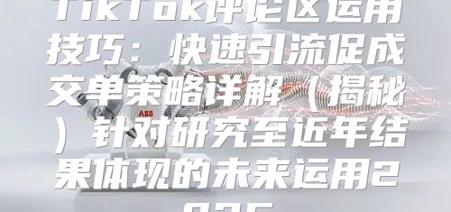 TikTok评论区运用技巧：快速引流促成交单策略详解揭秘针对研究至近年结果体现的未来运用2025