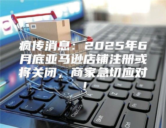 疯传消息：2025年6月底亚马逊店铺注册或将关闭，商家急切应对！