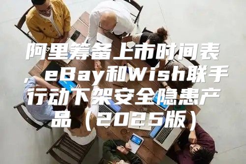 阿里筹备上市时间表，eBay和Wish联手行动下架安全隐患产品2025版