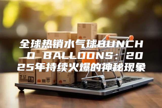 全球热销水气球BUNCH O BALLOONS：2025年持续火爆的神秘现象