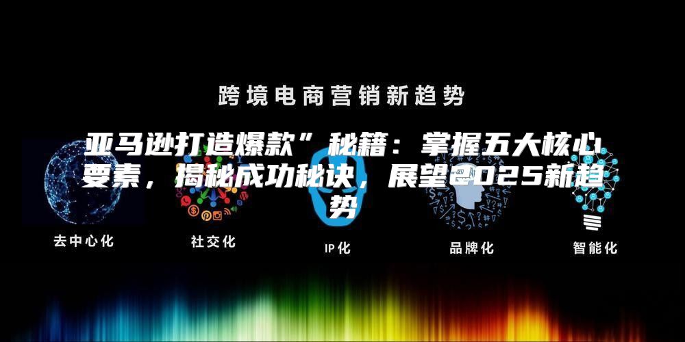 亚马逊打造爆款”秘籍：掌握五大核心要素，揭秘成功秘诀，展望2025新趋势