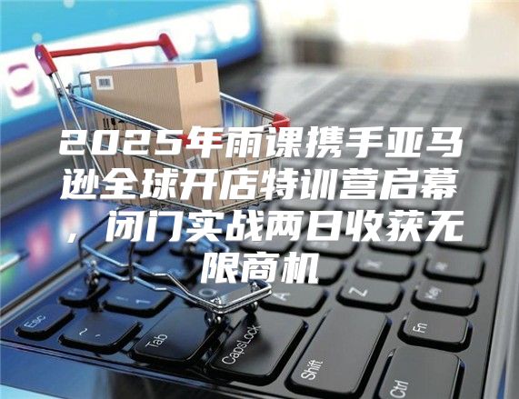 2025年雨课携手亚马逊全球开店特训营启幕，闭门实战两日收获无限商机