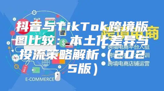 抖音与TikTok跨境版图比较：本土化差异与投流策略解析2025版