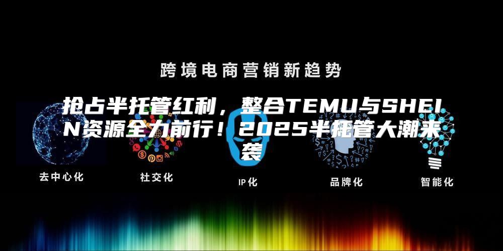 抢占半托管红利，整合TEMU与SHEIN资源全力前行！2025半托管大潮来袭