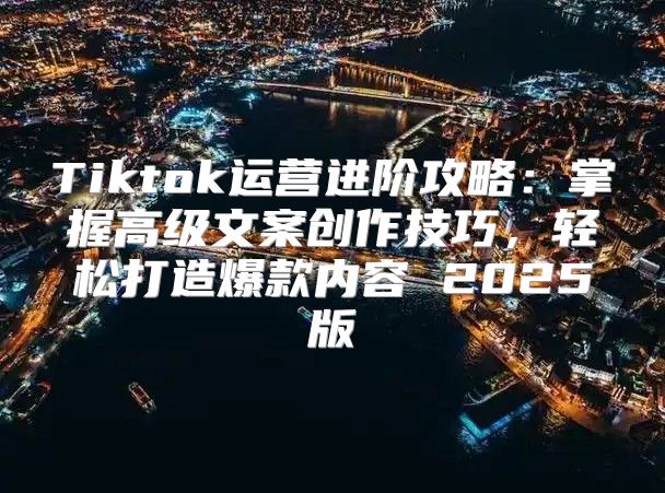 Tiktok运营进阶攻略：掌握高级文案创作技巧，轻松打造爆款内容 2025版